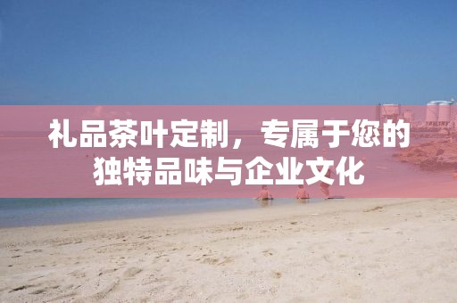 礼品茶叶定制，专属于您的独特品味与企业文化