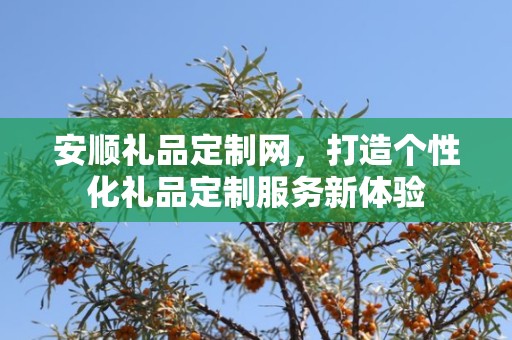安顺礼品定制网，打造个性化礼品定制服务新体验