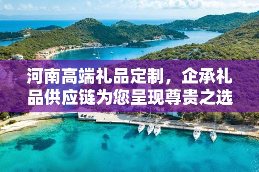 河南高端礼品定制，企承礼品供应链为您呈现尊贵之选