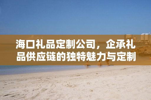 海口礼品定制公司，企承礼品供应链的独特魅力与定制体验