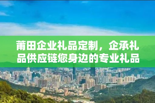 莆田企业礼品定制，企承礼品供应链您身边的专业礼品定制公司