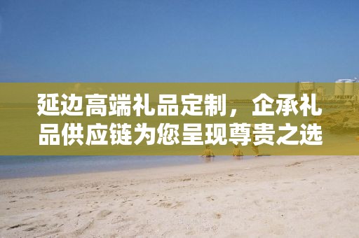 延边高端礼品定制，企承礼品供应链为您呈现尊贵之选