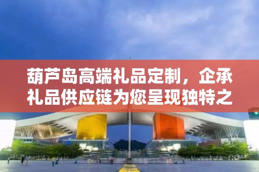 葫芦岛高端礼品定制，企承礼品供应链为您呈现独特之选