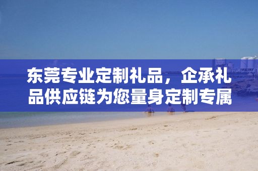 东莞专业定制礼品，企承礼品供应链为您量身定制专属礼品