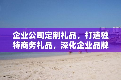 企业公司定制礼品，打造独特商务礼品，深化企业品牌文化