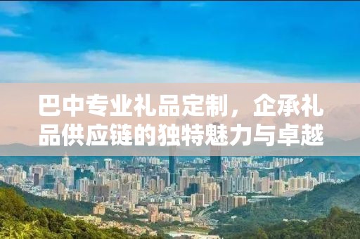 巴中专业礼品定制，企承礼品供应链的独特魅力与卓越服务