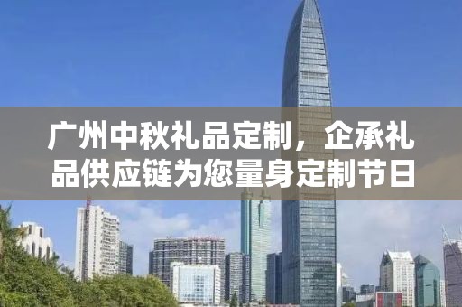 广州中秋礼品定制，企承礼品供应链为您量身定制节日惊喜