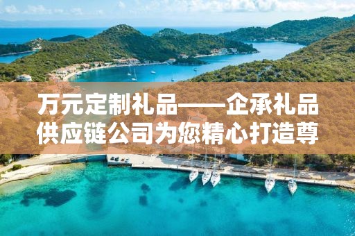 万元定制礼品——企承礼品供应链公司为您精心打造尊贵之选