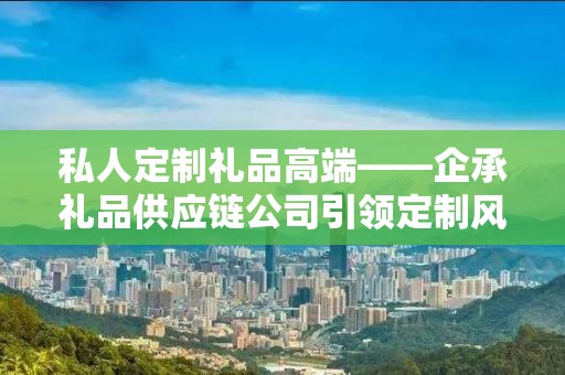 私人定制礼品高端——企承礼品供应链公司引领定制风潮