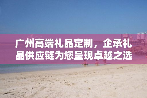 广州高端礼品定制，企承礼品供应链为您呈现卓越之选