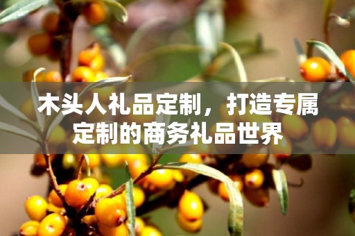 木头人礼品定制，打造专属定制的商务礼品世界