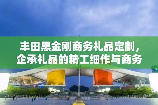 丰田黑金刚商务礼品定制，企承礼品的精工细作与商务之选