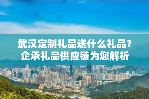 武汉定制礼品送什么礼品？企承礼品供应链为您解析