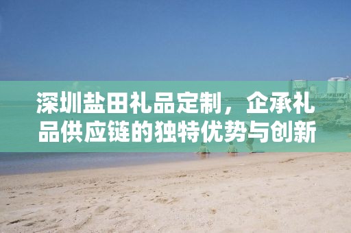 深圳盐田礼品定制，企承礼品供应链的独特优势与创新服务