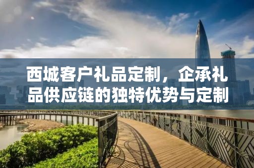 西城客户礼品定制，企承礼品供应链的独特优势与定制化服务体验