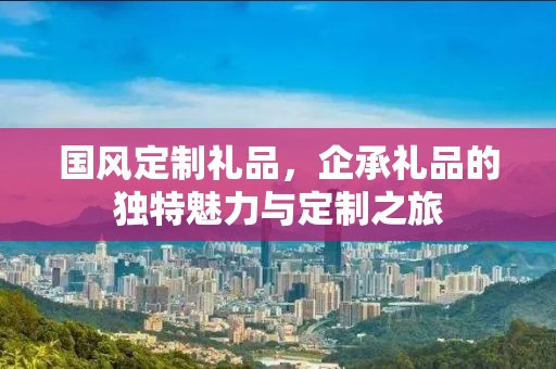 国风定制礼品，企承礼品的独特魅力与定制之旅