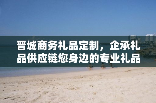 晋城商务礼品定制，企承礼品供应链您身边的专业礼品定制公司